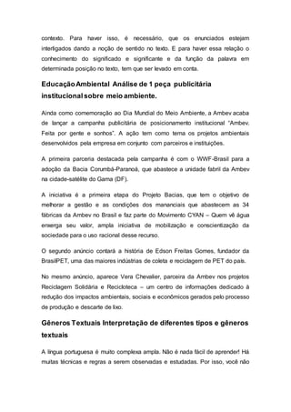contexto. Para haver isso, é necessário, que os enunciados estejam
interligados dando a noção de sentido no texto. E para haver essa relação o
conhecimento do significado e significante e da função da palavra em
determinada posição no texto, tem que ser levado em conta.
EducaçãoAmbiental Análise de 1 peça publicitária
institucionalsobre meio ambiente.
Ainda como comemoração ao Dia Mundial do Meio Ambiente, a Ambev acaba
de lançar a campanha publicitária de posicionamento institucional “Ambev.
Feita por gente e sonhos”. A ação tem como tema os projetos ambientais
desenvolvidos pela empresa em conjunto com parceiros e instituições.
A primeira parceria destacada pela campanha é com o WWF-Brasil para a
adoção da Bacia Corumbá-Paranoá, que abastece a unidade fabril da Ambev
na cidade-satélite do Gama (DF).
A iniciativa é a primeira etapa do Projeto Bacias, que tem o objetivo de
melhorar a gestão e as condições dos mananciais que abastecem as 34
fábricas da Ambev no Brasil e faz parte do Movimento CYAN – Quem vê água
enxerga seu valor, ampla iniciativa de mobilização e conscientização da
sociedade para o uso racional desse recurso.
O segundo anúncio contará a história de Edson Freitas Gomes, fundador da
BrasilPET, uma das maiores indústrias de coleta e reciclagem de PET do país.
No mesmo anúncio, aparece Vera Chevalier, parceira da Ambev nos projetos
Reciclagem Solidária e Recicloteca – um centro de informações dedicado à
redução dos impactos ambientais, sociais e econômicos gerados pelo processo
de produção e descarte de lixo.
Gêneros Textuais Interpretação de diferentes tipos e gêneros
textuais
A língua portuguesa é muito complexa ampla. Não é nada fácil de aprender! Há
muitas técnicas e regras a serem observadas e estudadas. Por isso, você não
 