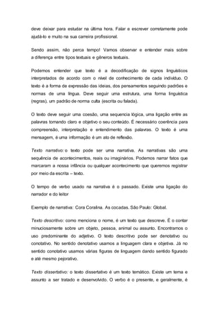 deve deixar para estudar na última hora. Falar e escrever corretamente pode
ajudá-lo e muito na sua carreira profissional.
Sendo assim, não perca tempo! Vamos observar e entender mais sobre
a diferença entre tipos textuais e gêneros textuais.
Podemos entender que texto é a decodificação de signos linguísticos
interpretados de acordo com o nível de conhecimento de cada indivíduo. O
texto é a forma de expressão das ideias, dos pensamentos seguindo padrões e
normas de uma língua. Deve seguir uma estrutura, uma forma linguística
(regras), um padrão de norma culta (escrita ou falada).
O texto deve seguir uma coesão, uma sequencia lógica, uma ligação entre as
palavras tornando claro e objetivo o seu conteúdo. É necessário coerência para
compreensão, interpretação e entendimento das palavras. O texto é uma
mensagem, é uma informação é um ato de reflexão.
Texto narrativo: o texto pode ser uma narrativa. As narrativas são uma
sequência de acontecimentos, reais ou imaginários. Podemos narrar fatos que
marcaram a nossa infância ou qualquer acontecimento que queremos registrar
por meio da escrita – texto.
O tempo de verbo usado na narrativa é o passado. Existe uma ligação do
narrador e do leitor
Exemplo de narrativa: Cora Coralina. As cocadas. São Paulo: Global.
Texto descritivo: como menciona o nome, é um texto que descreve. É o contar
minuciosamente sobre um objeto, pessoa, animal ou assunto. Encontramos o
uso predominante do adjetivo. O texto descritivo pode ser denotativo ou
conotativo. No sentido denotativo usamos a linguagem clara e objetiva. Já no
sentido conotativo usamos várias figuras de linguagem dando sentido figurado
e até mesmo pejorativo.
Texto dissertativo: o texto dissertativo é um texto temático. Existe um tema e
assunto a ser tratado e desenvolvido. O verbo é o presente, e geralmente, é
 