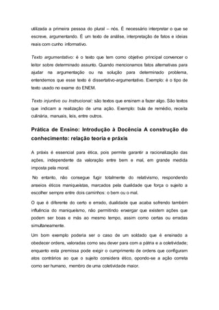 utilizada a primeira pessoa do plural – nós. É necessário interpretar o que se
escreve, argumentando. É um texto de análise, interpretação de fatos e ideias
reais com cunho informativo.
Texto argumentativo: é o texto que tem como objetivo principal convencer o
leitor sobre determinado assunto. Quando mencionamos fatos alternativas para
ajudar na argumentação ou na solução para determinado problema,
entendemos que esse texto é dissertativo-argumentativo. Exemplo: é o tipo de
texto usado no exame do ENEM.
Texto injuntivo ou Instrucional: são textos que ensinam a fazer algo. São textos
que indicam a realização de uma ação. Exemplo: bula de remédio, receita
culinária, manuais, leis, entre outros.
Prática de Ensino: Introdução à Docência A construção do
conhecimento: relação teoria e práxis
A práxis é essencial para ética, pois permite garantir a racionalização das
ações, independente da valoração entre bem e mal, em grande medida
imposta pela moral.
No entanto, não consegue fugir totalmente do relativismo, respondendo
anseios éticos maniqueístas, marcados pela dualidade que força o sujeito a
escolher sempre entre dois caminhos: o bem ou o mal.
O que é diferente do certo e errado, dualidade que acaba sofrendo também
influência do maniqueísmo, não permitindo enxergar que existem ações que
podem ser boas e más ao mesmo tempo, assim como certas ou erradas
simultaneamente.
Um bom exemplo poderia ser o caso de um soldado que é ensinado a
obedecer ordens, valoradas como seu dever para com a pátria e a coletividade;
enquanto esta premissa pode exigir o cumprimento de ordens que configuram
atos contrários ao que o sujeito considera ético, opondo-se a ação correta
como ser humano, membro de uma coletividade maior.
 