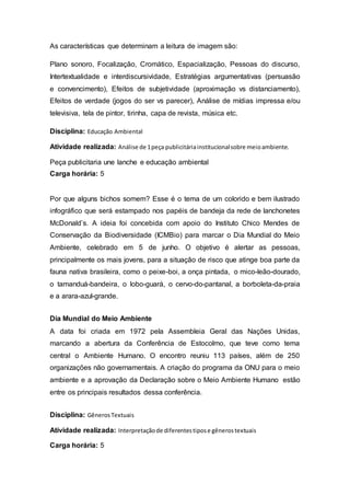 As características que determinam a leitura de imagem são:
Plano sonoro, Focalização, Cromático, Espacialização, Pessoas do discurso,
Intertextualidade e interdiscursividade, Estratégias argumentativas (persuasão
e convencimento), Efeitos de subjetividade (aproximação vs distanciamento),
Efeitos de verdade (jogos do ser vs parecer), Análise de mídias impressa e/ou
televisiva, tela de pintor, tirinha, capa de revista, música etc.
Disciplina: Educação Ambiental
Atividade realizada: Análise de 1peça publicitáriainstitucionalsobre meioambiente.
Peça publicitaria une lanche e educação ambiental
Carga horária: 5
Por que alguns bichos somem? Esse é o tema de um colorido e bem ilustrado
infográfico que será estampado nos papéis de bandeja da rede de lanchonetes
McDonald’s. A ideia foi concebida com apoio do Instituto Chico Mendes de
Conservação da Biodiversidade (ICMBio) para marcar o Dia Mundial do Meio
Ambiente, celebrado em 5 de junho. O objetivo é alertar as pessoas,
principalmente os mais jovens, para a situação de risco que atinge boa parte da
fauna nativa brasileira, como o peixe-boi, a onça pintada, o mico-leão-dourado,
o tamanduá-bandeira, o lobo-guará, o cervo-do-pantanal, a borboleta-da-praia
e a arara-azul-grande.
Dia Mundial do Meio Ambiente
A data foi criada em 1972 pela Assembleia Geral das Nações Unidas,
marcando a abertura da Conferência de Estocolmo, que teve como tema
central o Ambiente Humano. O encontro reuniu 113 países, além de 250
organizações não governamentais. A criação do programa da ONU para o meio
ambiente e a aprovação da Declaração sobre o Meio Ambiente Humano estão
entre os principais resultados dessa conferência.
Disciplina: GênerosTextuais
Atividade realizada: Interpretaçãode diferentestipose gênerostextuais
Carga horária: 5
 