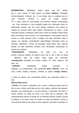 INFORMATIVOS – Modalidade textual usada para fins didático
isto é, para ensinar. É muito comum nos livros didáticos; Português,
História,Geografia, Ciências, etc. A sua ênfase está no conteúdo que se
quer transmitir. Também é usada em jornais, revistas,
TV, e outros meios de comunicação que fornecem notícias, comunicados,
etc. Texto informativo é uma produção textual com informação sobre um
determinado assunto, que tem como objetivo esclarecer uma pessoa ou
conjunto de pessoas sobre essa matéria. Normalmente em prosa, o texto
informativo elucida e esclarece o leitor sobre o tema em questão. Podem existir
textos informativos sobre animais, com características e informações sobre os
animais ou sobre doenças como a dengue. Um texto informativo sobre a
dengue, por exemplo, provavelmente disponibilizará informação sobre os
sintomas, tratamento e formas de prevenção. Neste último caso, estamos
perante um texto informativo científico, com informações autenticadas de
acordo com a ciência.
* PERSUASIVOS – Modalidade de texto em que se
procura convencer alguém de alguma coisa, isto é, que o leitor se deixe
influenciar pela sua leitura. Muito usado nos comerciais
( propagandas) veiculados em jornais, revistas, TV, rádio, outdoors, cart
azes, etc.
* LÚDICOS – Modalidade textual destinada à
distração, ao entretenimento. São geralmente textos literários, como crô
nicas, contos, novelas, romances. Também as piadas, charges, tirinhas,
e outros do gênero, são considerados lúdicos, pois pretendem divertir o l
eitor.
Gêneros Discursivos
* Crônica: Por vezes é confundida com o conto. A diferença básica entre os
dois é que a crônica narra fatos do dia a dia, relata o cotidiano das pessoas,
situações que presenciamos e já até prevemos o desenrolar dos fatos. A
crônica também se utiliza da ironia e às vezes até do sarcasmo. Não
necessariamente precisa se passar em um intervalo de tempo, quando o tempo
é utilizado, é um tempo curto, de minutos ou horas normalmente. Crônica é
uma narrativa histórica que expõe os fatos seguindo uma ordem cronológica. A
 