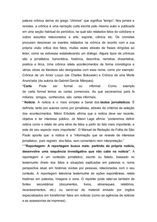palavra crônica deriva do grego “chronos” que significa “tempo”. Nos jornais e
revistas, a crônica é uma narração curta escrita pelo mesmo autor e publicada
em uma seção habitual do periódico, na qual são relatados fatos do cotidiano e
outros assuntos relacionados a arte, esporte, ciência etc. Os cronistas
procuram descrever os eventos relatados na crônica de acordo com a sua
própria visão crítica dos fatos, muitas vezes através de frases dirigidas ao
leitor, como se estivesse estabelecendo um diálogo. Alguns tipos de crônicas
são a jornalística, humorística, histórica, descritiva, narrativa, dissertativa,
poética e lírica. Uma crônica relata acontecimentos de forma cronológica e
várias obras da literatura são designadas com esse nome, como por exemplo:
Crônica de um Amor Louco (de Charles Bukowski) e Crônica de uma Morte
Anunciada (da autoria de Gabriel García Márquez).
*Carta: Pode ser formal ou informal. Como exemplo
de carta formal temos as cartas comerciais. As que escrevemos para fa
miliares, amigos, conhecidos, são cartas informais.
* Notícia: A notícia é o mais simples e banal dos textos jornalísticos. É
definida, tanto por autores como por jornalistas, através de critérios de seleção
dos acontecimentos. Mário Erbolato afirma que a notícia deve ser recente,
objetiva e ter interesse público. Já Nilson Lage afirma: “poderemos definir
notícia como o relato de uma série de fatos a partir do fato mais importante, e
este de seu aspecto mais importante”. O Manual de Redação da Folha de São
Paulo aponta que a notícia é a “informação que se reveste de interesse
jornalístico, puro registro dos fatos, sem comentário nem interpretação.”
* ”Reportagem: A reportagem busca mais: partindo da própria noticia,
desenvolve uma sequência investigativa que não cabe na noticia”. A
reportagem é um conteúdo jornalístico, escrito ou falado, baseado no
testemunho direto dos fatos e situações explicadas em palavras e, numa
perspectiva atual, em histórias vividas por pessoas, relacionadas com o seu
contexto. A reportagem televisiva testemunha de ações espontâneas, relata
histórias em palavras, imagens e sons. O repórter pode valer-se também de
fontes secundárias (documentos, livros, almanaques, relatórios,
recenseamentos, etc.) ou servir-se de material enviado por órgãos
especializados em transformar fatos em notícias (como as agências de notícias
e as assessorias de imprensa).
 