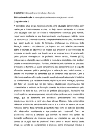 Disciplina: Prática de Ensino:Introduçãoà Docência
Atividade realizada: A construçãodo conhecimento:relaçãoteoriae práxis
Carga horária: 5
A sociedade atual exige, necessariamente, uma educação comprometida com
mudanças e transformações sociais. No bojo dessa sociedade encontra-se
uma educação que por ser social e historicamente construída pelo homem,
requer como essência no seu desenvolvimento uma linguagem múltipla, capaz
de abarcar toda uma diversidade e, compreendendo dessa forma, os desafios
que fazem parte do tecido de formação profissional do professor. Esta
formação constitui um processo que implica em uma reflexão permanente
sobre a natureza, os objetivos e as lógicas que presidem a sua concepção de
educador enquanto sujeito que transforma e ao mesmo tempo é transformado
pelas próprias contingências da profissão. Nesse sentido, Pimenta (2005)
coloca que a educação, não só retrata e reproduz a sociedade, mas também
projeta a sociedade desejada. Por isso, vincula-se profundamente ao processo
civilizatório e humano. A autora complementa seu pensamento com a seguinte
afirmação: enquanto prática pedagógica, a educação tem, historicamente, o
desafio de responder às demandas que os contextos lhes colocam. Com o
objetivo de analisar a formação docente a partir da construção social e histórica
do conhecimento que necessariamente perpassa por esta formação, optamos
por fazer um recorte que vai das teorias educacionais desenvolvidas nas
universidades e institutos de formação docente às práticas desenvolvidas pelo
professor na sala de aula. Em nível de práticas pedagógicas, inquietamo-nos
com frequência, no nosso percurso profissional de professor, uma problemática
antiga, que se transforma em discussão, principalmente nos centros
acadêmicos, somente a partir das duas últimas décadas. Esta problemática
refere-se à dicotomia existente entre a teoria e a prática. No sentido de trazer
reflexões acerca desta temática, perguntamo-nos: como os saberes docentes
são elaborados, reelaborado e apropriados pelo professor? Como as
discussões, análises e reflexões que ocorrem no interior dos centros de
formação profissional do professor podem ser mediadas na sala de aula,
campo de atuação real do professor? Para formar o “tecido” teórico deste
artigo, no sentido de compreender o professor como profissional reflexivo e
 
