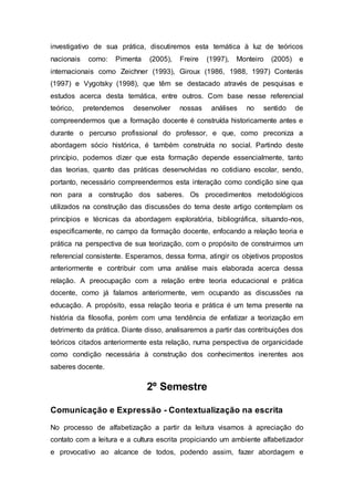 investigativo de sua prática, discutiremos esta temática à luz de teóricos
nacionais como: Pimenta (2005), Freire (1997), Monteiro (2005) e
internacionais como Zeichner (1993), Giroux (1986, 1988, 1997) Conterás
(1997) e Vygotsky (1998), que têm se destacado através de pesquisas e
estudos acerca desta temática, entre outros. Com base nesse referencial
teórico, pretendemos desenvolver nossas análises no sentido de
compreendermos que a formação docente é construída historicamente antes e
durante o percurso profissional do professor, e que, como preconiza a
abordagem sócio histórica, é também construída no social. Partindo deste
princípio, podemos dizer que esta formação depende essencialmente, tanto
das teorias, quanto das práticas desenvolvidas no cotidiano escolar, sendo,
portanto, necessário compreendermos esta interação como condição sine qua
non para a construção dos saberes. Os procedimentos metodológicos
utilizados na construção das discussões do tema deste artigo contemplam os
princípios e técnicas da abordagem exploratória, bibliográfica, situando-nos,
especificamente, no campo da formação docente, enfocando a relação teoria e
prática na perspectiva de sua teorização, com o propósito de construirmos um
referencial consistente. Esperamos, dessa forma, atingir os objetivos propostos
anteriormente e contribuir com uma análise mais elaborada acerca dessa
relação. A preocupação com a relação entre teoria educacional e prática
docente, como já falamos anteriormente, vem ocupando as discussões na
educação. A propósito, essa relação teoria e prática é um tema presente na
história da filosofia, porém com uma tendência de enfatizar a teorização em
detrimento da prática. Diante disso, analisaremos a partir das contribuições dos
teóricos citados anteriormente esta relação, numa perspectiva de organicidade
como condição necessária à construção dos conhecimentos inerentes aos
saberes docente.
2º Semestre
Comunicação e Expressão - Contextualização na escrita
No processo de alfabetização a partir da leitura visamos à apreciação do
contato com a leitura e a cultura escrita propiciando um ambiente alfabetizador
e provocativo ao alcance de todos, podendo assim, fazer abordagem e
 