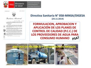 Directiva Sanitaria N° 058-MINSA/DIGESA
(24.11.2014)
FORMULACION, APROBACION Y
APLICACIÓN DE LOS PLANES DE
CONTROL DE CALIDAD (P.C.C.) DE
LOS PROVEEDORES DE AGUA PARA
CONSUMO HUMANO
ANALISIS DE PELIGROS Y EVALUACION DE RIESGOS
 