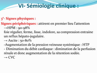 VI- Sémiologie clinique :
3°- Signes physiques :
Signes périphériques : attirent en premier lieu l’attention
→HPM : 90-98%
foie régulier, ferme, lisse, indolore, sa compression entraine
un reflux hépato-jugulaire.
→ Ascite : 50-80%
-Augmentation de la pression veineuse systémique : HTP
- Diminution du débit cardiaque : diminution de la perfusion
rénale et donc augmentation de la rétention sodée.
→ CVC
 