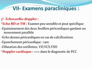 VII- Examens paracliniques :
3°- Echocardio-doppler :
*Echo BD et TM : Examen peu sensible et peut spécifique
-Epaississement des deux feuillets péricardiques gardant un
mouvement parallèle
-Echo denses péricardiques en cas de calcifications
-Epanchement péricardique : rare
-Dilatation des oreillettes, VD,VCS,VSH
*Doppler cardiaque : +++ dans le diagnostic de PCC
 
