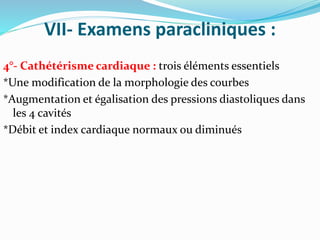 VII- Examens paracliniques :
4°- Cathétérisme cardiaque : trois éléments essentiels
*Une modification de la morphologie des courbes
*Augmentation et égalisation des pressions diastoliques dans
les 4 cavités
*Débit et index cardiaque normaux ou diminués
 