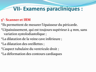 VII- Examens paracliniques :
5°- Scanner et IRM
*Ils permettent de mesurer l'épaisseur du péricarde.
*L’épaississement, qui est toujours supérieur à 4 mm, sans
variation systolodiastolique ;
*La dilatation de la veine cave inférieure ;
*La dilatation des oreillettes ;
*L’aspect tubulaire du ventricule droit ;
*La déformation des contours cardiaques
 