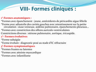 VIII- Formes cliniques :
1°-Formes anatomiques :
*Formes avec épanchement : jeune, antécédents de péricardite aigue fébrile
*Forme avec adiastolie des cavités gauches avec retentissement sur la petite
circulation : stase veineuse, œdème pulmonaire, épanchements pleuraux…
*Formes avec constriction des sillons auriculo-ventriculaires
Constrictions diverses : sténose pulmonaire, aortique, tricuspide.
2°- Formes évolutives
*Forme subaigüe
*Forme évoluée : diagnostic posé au stade d’IC réfractaire
3°-Formes symptomatiques
*Formes frustes ou latentes
*Formes avec atteinte myocardique
*Formes avec infantilisme
 