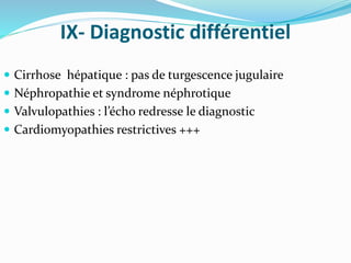 IX- Diagnostic différentiel
 Cirrhose hépatique : pas de turgescence jugulaire
 Néphropathie et syndrome néphrotique
 Valvulopathies : l’écho redresse le diagnostic
 Cardiomyopathies restrictives +++
 