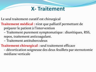 X- Traitement
Le seul traitement curatif est chirurgical
Traitement médical : n’est que palliatif permettant de
préparer le patient à l’intervention
– Traitement purement symptomatique : diurétiques, RSS,
repos, traitement anticoagulant.
– Traitement antituberculeux
Traitement chirurgical : seul traitement efficace
– décortication soigneuse des deux feuillets par sternotomie
médiane verticale
 