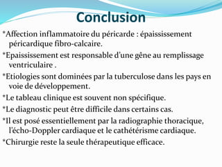 Conclusion
*Affection inflammatoire du péricarde : épaississement
péricardique fibro-calcaire.
*Epaississement est responsable d’une gêne au remplissage
ventriculaire .
*Etiologies sont dominées par la tuberculose dans les pays en
voie de développement.
*Le tableau clinique est souvent non spécifique.
*Le diagnostic peut être difficile dans certains cas.
*Il est posé essentiellement par la radiographie thoracique,
l’écho-Doppler cardiaque et le cathétérisme cardiaque.
*Chirurgie reste la seule thérapeutique efficace.
 