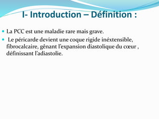 I- Introduction – Définition :
 La PCC est une maladie rare mais grave.
 Le péricarde devient une coque rigide inéxtensible,
fibrocalcaire, gênant l’expansion diastolique du cœur ,
définissant l’adiastolie.
 