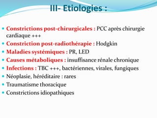 III- Etiologies :
 Constrictions post-chirurgicales : PCC après chirurgie
cardiaque +++
 Constriction post-radiothérapie : Hodgkin
 Maladies systémiques : PR, LED
 Causes métaboliques : insuffisance rénale chronique
 Infections : TBC +++, bactériennes, virales, fungiques
 Néoplasie, héréditaire : rares
 Traumatisme thoracique
 Constrictions idiopathiques
 