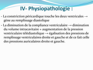 IV- Physiopathologie :
- La constriction péricardique touche les deux ventricules →
gène au remplissage diastolique
- La diminution de la compliance ventriculaire → diminution
du volume intracavitaire + augmentation de la pression
ventriculaire télédiastolique → égalisation des pressions de
remplissage ventriculaires droite et gauche et de ce fait celle
des pressions auriculaires droite et gauche.
 