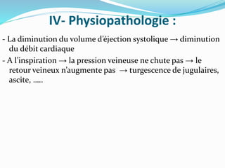 IV- Physiopathologie :
- La diminution du volume d’éjection systolique → diminution
du débit cardiaque
- A l’inspiration → la pression veineuse ne chute pas → le
retour veineux n’augmente pas → turgescence de jugulaires,
ascite, …..
 
