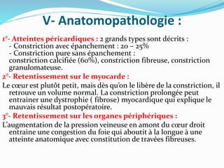 V- Anatomopathologie :
1°- Atteintes péricardiques : 2 grands types sont décrits :
- Constriction avec épanchement : 20 – 25%
- Constriction pure sans épanchement :
constriction calcifiée (60%), constriction fibreuse, constriction
granulomateuse.
2°- Retentissement sur le myocarde :
Le cœur est plutôt petit, mais dès qu’on le libère de la constriction, il
retrouve un volume normal. La constriction prolongée peut
entrainer une dystrophie ( fibrose) myocardique qui explique le
mauvais résultat postopératoire.
3°- Retentissement sur les organes périphériques :
L’augmentation de la pression veineuse en amont du cœur droit
entraine une congestion du foie qui aboutit à la longue à une
atteinte anatomique avec constitution de travées fibreuses.
 