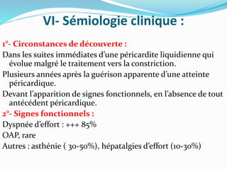 VI- Sémiologie clinique :
1°- Circonstances de découverte :
Dans les suites immédiates d’une péricardite liquidienne qui
évolue malgré le traitement vers la constriction.
Plusieurs années après la guérison apparente d’une atteinte
péricardique.
Devant l’apparition de signes fonctionnels, en l’absence de tout
antécédent péricardique.
2°- Signes fonctionnels :
Dyspnée d’effort : +++ 85%
OAP, rare
Autres : asthénie ( 30-50%), hépatalgies d’effort (10-30%)
 