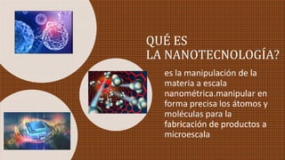 QUÉ ES
LA NANOTECNOLOGÍA?
es la manipulación de la
materia a escala
nanométrica.manipular en
forma precisa los átomos y
moléculas para la
fabricación de productos a
microescala
 