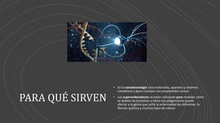 PARA QUÉ SIRVEN
• En la nanotecnología crea materiales, aparatos y sistemas
novedosos y poco costosos con propiedades únicas.
• Los superordenadores se están utilizando para modelar cómo
se doblan las proteínas y cómo ese plegamiento puede
afectar a la gente que sufre la enfermedad de Alzheimer, la
fibrosis quística y muchos tipos de cáncer.
 