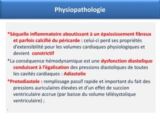 *Séquelle inflammatoire aboutissant à un épaississement fibreux
et parfois calcifié du péricarde : celui-ci perd ses propriétés
d’extensibilité pour les volumes cardiaques physiologiques et
devient constrictif
*La conséquence hémodynamique est une dysfonction diastolique
conduisant à l’égalisation des pressions diastoliques de toutes
les cavités cardiaques : Adiastolie
*Protodiastole : remplissage passif rapide et important du fait des
pressions auriculaires élevées et d’un effet de succion
ventriculaire accrue (par baisse du volume télésystolique
ventriculaire) ;
.
Physiopathologie
 