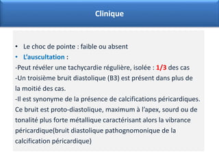 • Le choc de pointe : faible ou absent
• L’auscultation :
-Peut révéler une tachycardie régulière, isolée : 1/3 des cas
-Un troisième bruit diastolique (B3) est présent dans plus de
la moitié des cas.
-Il est synonyme de la présence de calcifications péricardiques.
Ce bruit est proto-diastolique, maximum à l’apex, sourd ou de
tonalité plus forte métallique caractérisant alors la vibrance
péricardique(bruit diastolique pathognomonique de la
calcification péricardique)
Clinique
 