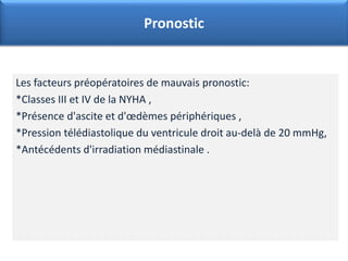 Les facteurs préopératoires de mauvais pronostic:
*Classes III et IV de la NYHA ,
*Présence d'ascite et d'œdèmes périphériques ,
*Pression télédiastolique du ventricule droit au-delà de 20 mmHg,
*Antécédents d'irradiation médiastinale .
Pronostic
 