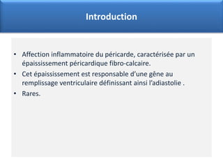 • Affection inflammatoire du péricarde, caractérisée par un
épaississement péricardique fibro-calcaire.
• Cet épaississement est responsable d’une gêne au
remplissage ventriculaire définissant ainsi l’adiastolie .
• Rares.
Introduction
 