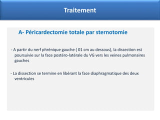 A- Péricardectomie totale par sternotomie
- A partir du nerf phrénique gauche ( 01 cm au dessous), la dissection est
poursuivie sur la face postéro-latérale du VG vers les veines pulmonaires
gauches
- La dissection se termine en libérant la face diaphragmatique des deux
ventricules
Traitement
 