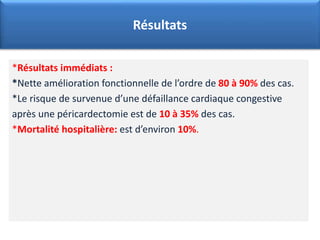 *Résultats immédiats :
*Nette amélioration fonctionnelle de l’ordre de 80 à 90% des cas.
*Le risque de survenue d’une défaillance cardiaque congestive
après une péricardectomie est de 10 à 35% des cas.
*Mortalité hospitalière: est d’environ 10%.
Résultats
 