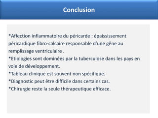*Affection inflammatoire du péricarde : épaississement
péricardique fibro-calcaire responsable d’une gêne au
remplissage ventriculaire .
*Etiologies sont dominées par la tuberculose dans les pays en
voie de développement.
*Tableau clinique est souvent non spécifique.
*Diagnostic peut être difficile dans certains cas.
*Chirurgie reste la seule thérapeutique efficace.
Conclusion
 