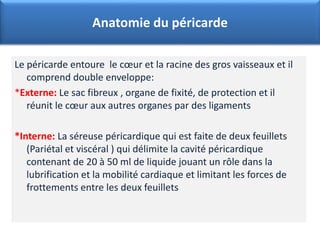Le péricarde entoure le cœur et la racine des gros vaisseaux et il
comprend double enveloppe:
*Externe: Le sac fibreux , organe de fixité, de protection et il
réunit le cœur aux autres organes par des ligaments
*Interne: La séreuse péricardique qui est faite de deux feuillets
(Pariétal et viscéral ) qui délimite la cavité péricardique
contenant de 20 à 50 ml de liquide jouant un rôle dans la
lubrification et la mobilité cardiaque et limitant les forces de
frottements entre les deux feuillets
Anatomie du péricarde
 