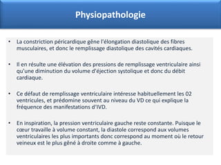 • La constriction péricardique gêne l'élongation diastolique des fibres
musculaires, et donc le remplissage diastolique des cavités cardiaques.
• Il en résulte une élévation des pressions de remplissage ventriculaire ainsi
qu'une diminution du volume d'éjection systolique et donc du débit
cardiaque.
• Ce défaut de remplissage ventriculaire intéresse habituellement les 02
ventricules, et prédomine souvent au niveau du VD ce qui explique la
fréquence des manifestations d‘IVD.
• En inspiration, la pression ventriculaire gauche reste constante. Puisque le
cœur travaille à volume constant, la diastole correspond aux volumes
ventriculaires les plus importants donc correspond au moment où le retour
veineux est le plus gêné à droite comme à gauche.
Physiopathologie
 
