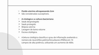 • Fluido uterino ultrapassando 2cm
 São consideradas susceptíveis.
• A citologia e a cultura bacteriana
 Swab desprotegido
 Swab protegido
 Biópsia uterina
 Lavagem de baixo volume
 Escova citológica.
• A leitura citológica classifica o grau de inflamação avaliando o
número de neutrófilos polimorfonucleares (PMNs) em 10
campos de alta potência, utilizando um aumento de 400x.
 