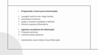 • Preparando o útero para inseminação.
• Lavagem uterina com ringer lactato
 associada à ocitocina
 ajuda a remover exsudatos e detritos
 Diminui resposta inflamatória
• agentes causadores da inflamação
 Produtos seminais
 Contaminantes externos
• tratamentos visam reduzir essa inflamação
 