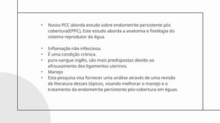 • Nosso PCC aborda estudo sobre endometrite persistente pós
cobertura(EPPC), Este estudo aborda a anatomia e fisiologia do
sistema reprodutor da égua.
• Inflamação não infecciosa.
• É uma condição crônica.
• puro-sangue inglês, são mais predispostas devido ao
afrouxamento dos ligamentos uterinos.
• Manejo
• Esta pesquisa visa fornecer uma análise através de uma revisão
de literatura desses tópicos, visando melhorar o manejo e o
tratamento da endometrite persistente pós-cobertura em éguas.
 