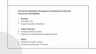 O sistema reprodutor das éguas é composto por diversas
estruturas interligadas:
• Ovários
 Formato “rim”
 Suspensos pelo mesovário
• Tubas uterinas
 Conecta ovário ao útero
 Capturam o óvulo liberado pelos ovários]
• Útero
 Dividido em colo e cérvix
 Sendo composto por 3 Túnicas
 