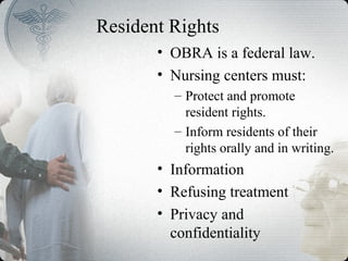 Resident Rights
• OBRA is a federal law.
• Nursing centers must:
– Protect and promote
resident rights.
– Inform residents of their
rights orally and in writing.
• Information
• Refusing treatment
• Privacy and
confidentiality
 