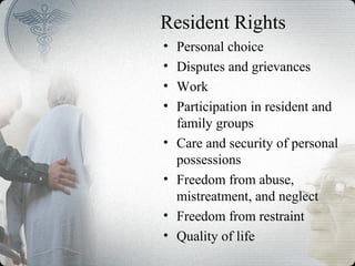 Resident Rights
• Personal choice
• Disputes and grievances
• Work
• Participation in resident and
family groups
• Care and security of personal
possessions
• Freedom from abuse,
mistreatment, and neglect
• Freedom from restraint
• Quality of life
 