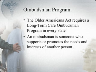 Ombudsman Program
• The Older Americans Act requires a
Long-Term Care Ombudsman
Program in every state.
• An ombudsman is someone who
supports or promotes the needs and
interests of another person.
 