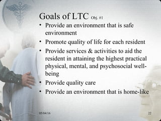 05/04/16 22
Goals of LTC Obj. #1
• Provide an environment that is safe
environment
• Promote quality of life for each resident
• Provide services & activities to aid the
resident in attaining the highest practical
physical, mental, and psychosocial well-
being
• Provide quality care
• Provide an environment that is home-like
 