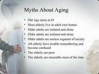 Myths About Aging
• Old Age starts at 65
• Most elderly live in adult care homes
• Older adults are isolated and alone
• Older adults are isolated and alone
• Older adults are useless segment of society
• All elderly have trouble remembering and
become confused
• The elderly are poor
• The elderly are miserable most of the time
 