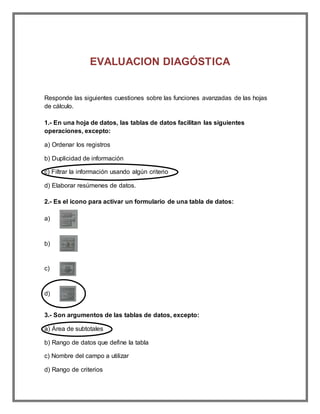 EVALUACION DIAGÓSTICA
Responde las siguientes cuestiones sobre las funciones avanzadas de las hojas
de cálculo.
1.- En una hoja de datos, las tablas de datos facilitan las siguientes
operaciones, excepto:
a) Ordenar los registros
b) Duplicidad de información
c) Filtrar la información usando algún criterio
d) Elaborar resúmenes de datos.
2.- Es el icono para activar un formulario de una tabla de datos:
a)
b)
c)
d)
3.- Son argumentos de las tablas de datos, excepto:
a) Área de subtotales
b) Rango de datos que define la tabla
c) Nombre del campo a utilizar
d) Rango de criterios
 
