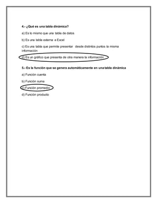 4.- ¿Qué es una tabla dinámica?
a) Es lo mismo que una tabla de datos
b) Es una tabla externa a Excel
c) Es una tabla que permite presentar desde distintos puntos la misma
información
d) Es un gráfico que presenta de otra manera la información
5.- Es la función que se genera automáticamente en una tabla dinámica
a) Función cuenta
b) Función suma
c) Función promedio
d) Función producto
 