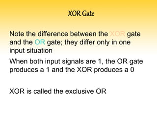 XOR Gate
Note the difference between the XOR gate
and the OR gate; they differ only in one
input situation
When both input signals are 1, the OR gate
produces a 1 and the XOR produces a 0
XOR is called the exclusive OR
 