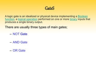A logic gate is an idealized or physical device implementing a Boolean
function, a logical operation performed on one or more binary inputs that
produces a single binary output.
There are usually three types of main gates;
– NOT Gate
– AND Gate
– OR Gate
GateS
 