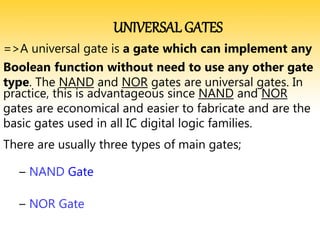 UNIVERSAL GATES
=>A universal gate is a gate which can implement any
Boolean function without need to use any other gate
type. The NAND and NOR gates are universal gates. In
practice, this is advantageous since NAND and NOR
gates are economical and easier to fabricate and are the
basic gates used in all IC digital logic families.
There are usually three types of main gates;
– NAND Gate
– NOR Gate
 