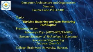 Computer Architecture and Organization
Seminar
Course Code-PCC-CS401
Topic-
"Division Restoring and Non-Restoring
Techniques"
Presentation by-
Aishwarya Roy - (BWU/BTS/19/009)
Stream- Bachelor of Technology in Computer
Science and Engineering.
2nd year (Sem-IV)
College- Brainware University, Barasat.
 