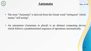 Automata
• The term "Automata" is derived from the Greek word "αὐτόματα" which
means "self-acting".
• An automaton (Automata in plural) is an abstract computing device
which follows a predetermined sequence of operations automatically.
27
 